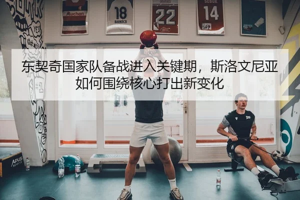 东契奇国家队备战进入关键期，斯洛文尼亚如何围绕核心打出新变化